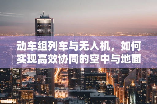 动车组列车与无人机，如何实现高效协同的空中与地面交通网络？