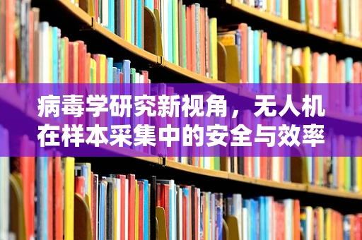 病毒学研究新视角，无人机在样本采集中的安全与效率平衡