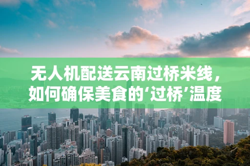 无人机配送云南过桥米线，如何确保美食的‘过桥’温度与风味？