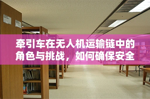 牵引车在无人机运输链中的角色与挑战，如何确保安全高效？