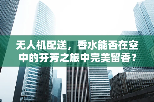 无人机配送，香水能否在空中的芬芳之旅中完美留香？