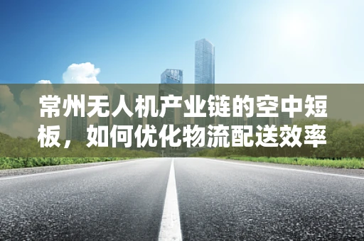 常州无人机产业链的空中短板，如何优化物流配送效率？