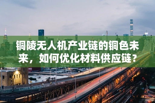 铜陵无人机产业链的铜色未来，如何优化材料供应链？