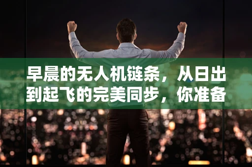 早晨的无人机链条，从日出到起飞的完美同步，你准备好了吗？