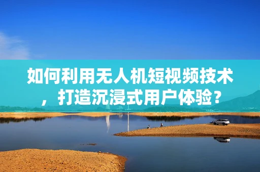 如何利用无人机短视频技术，打造沉浸式用户体验？