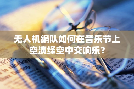 无人机编队如何在音乐节上空演绎空中交响乐？