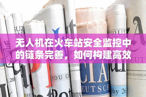无人机在火车站安全监控中的链条完善，如何构建高效、无缝的监控体系？