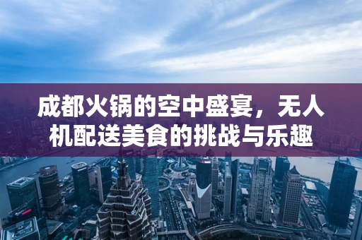 成都火锅的空中盛宴，无人机配送美食的挑战与乐趣
