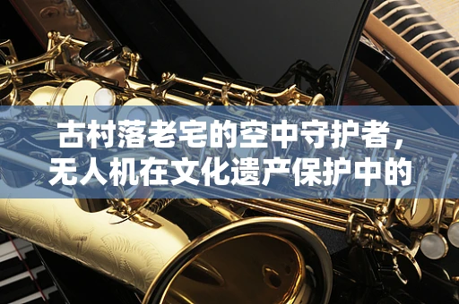 古村落老宅的空中守护者，无人机在文化遗产保护中的应用挑战