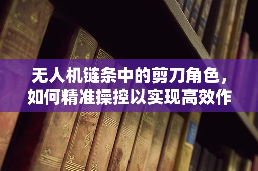 无人机链条中的剪刀角色，如何精准操控以实现高效作业？
