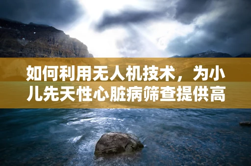 如何利用无人机技术，为小儿先天性心脏病筛查提供高效、无接触的解决方案？