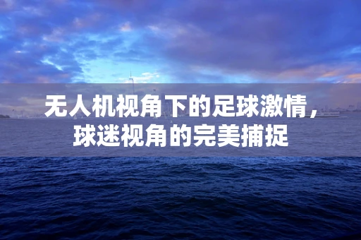 无人机视角下的足球激情，球迷视角的完美捕捉