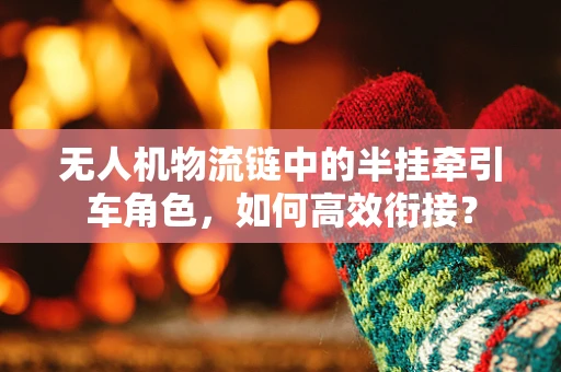 无人机物流链中的半挂牵引车角色，如何高效衔接？