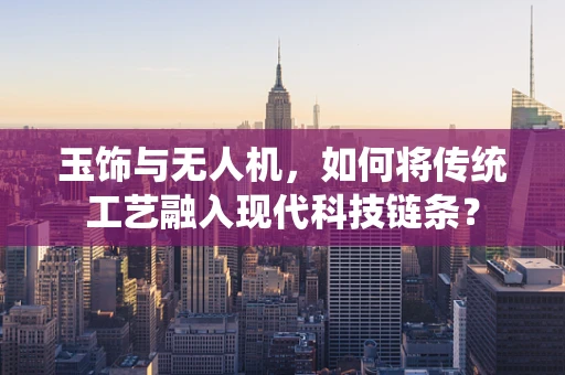玉饰与无人机，如何将传统工艺融入现代科技链条？