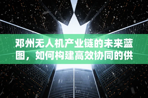 邓州无人机产业链的未来蓝图，如何构建高效协同的供应链网络？