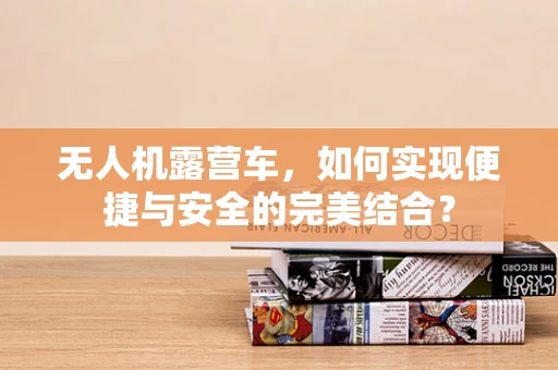 无人机露营车，如何实现便捷与安全的完美结合？