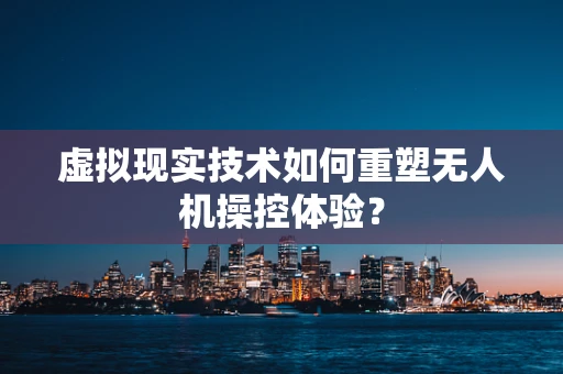 虚拟现实技术如何重塑无人机操控体验？