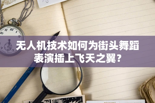 无人机技术如何为街头舞蹈表演插上飞天之翼？