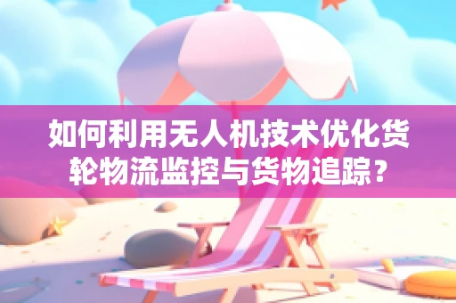 如何利用无人机技术优化货轮物流监控与货物追踪？