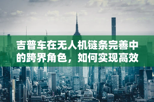 吉普车在无人机链条完善中的跨界角色，如何实现高效物流与地形适应的完美结合？