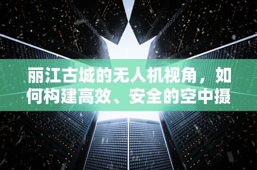 丽江古城的无人机视角，如何构建高效、安全的空中摄影链条？
