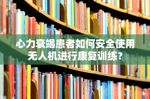 心力衰竭患者如何安全使用无人机进行康复训练？