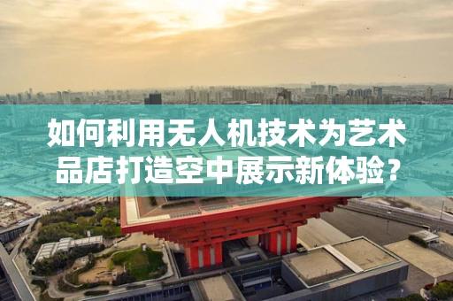 如何利用无人机技术为艺术品店打造空中展示新体验？
