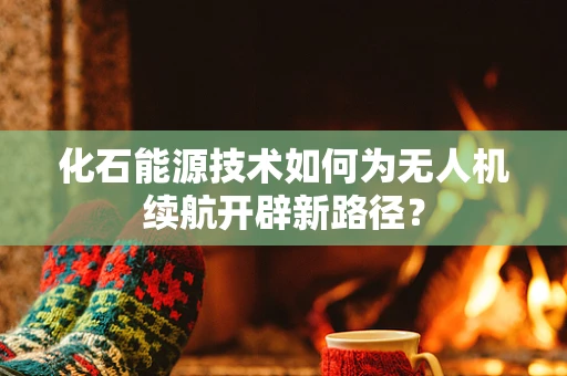 化石能源技术如何为无人机续航开辟新路径？