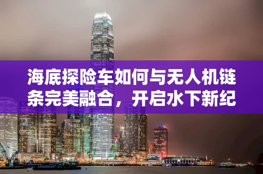 海底探险车如何与无人机链条完美融合，开启水下新纪元？