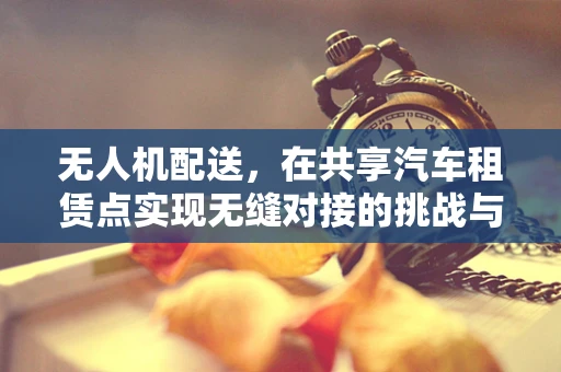 无人机配送，在共享汽车租赁点实现无缝对接的挑战与机遇