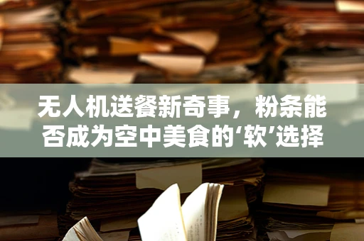 无人机送餐新奇事，粉条能否成为空中美食的‘软’选择？