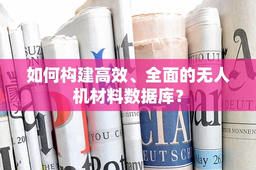如何构建高效、全面的无人机材料数据库？