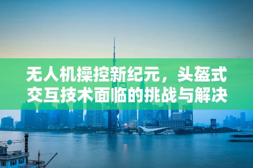 无人机操控新纪元，头盔式交互技术面临的挑战与解决方案