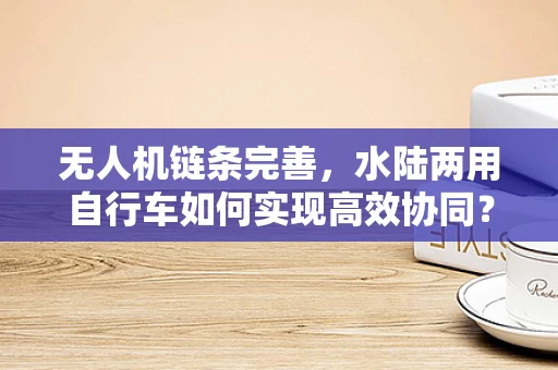 无人机链条完善，水陆两用自行车如何实现高效协同？