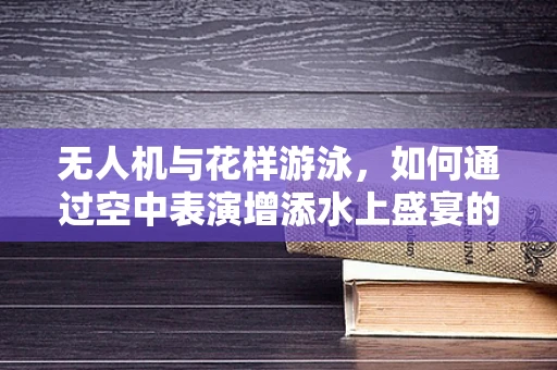 无人机与花样游泳，如何通过空中表演增添水上盛宴的魅力？