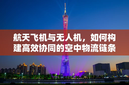 航天飞机与无人机，如何构建高效协同的空中物流链条？