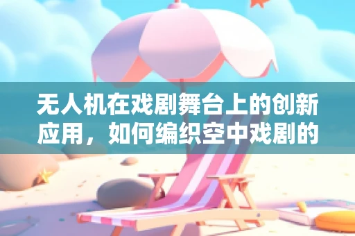 无人机在戏剧舞台上的创新应用，如何编织空中戏剧的奇幻篇章？