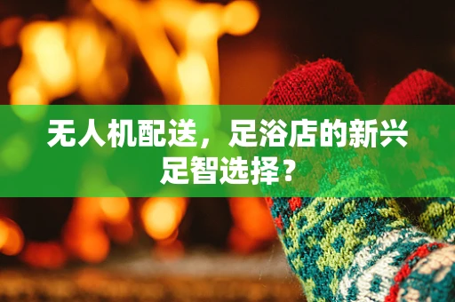 无人机配送，足浴店的新兴足智选择？