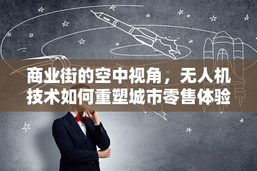 商业街的空中视角，无人机技术如何重塑城市零售体验？