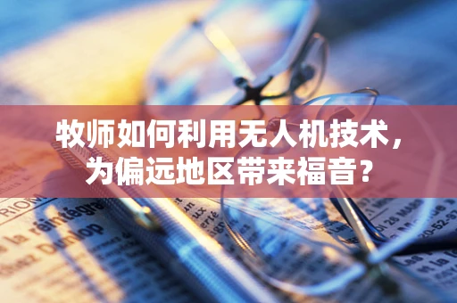 牧师如何利用无人机技术，为偏远地区带来福音？