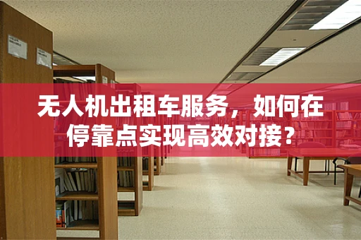 无人机出租车服务，如何在停靠点实现高效对接？