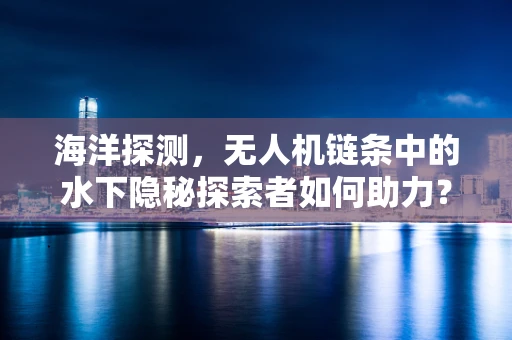 海洋探测，无人机链条中的水下隐秘探索者如何助力？