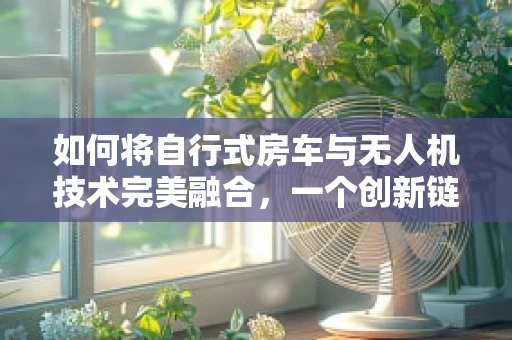 如何将自行式房车与无人机技术完美融合，一个创新链条的探索？