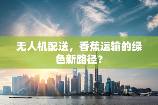 无人机配送，香蕉运输的绿色新路径？