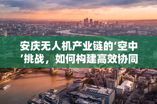 安庆无人机产业链的‘空中’挑战，如何构建高效协同的供应链？