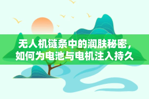 无人机链条中的润肤秘密，如何为电池与电机注入持久动力？