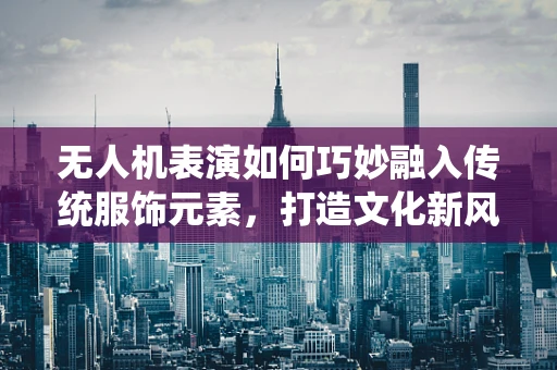 无人机表演如何巧妙融入传统服饰元素，打造文化新风尚？