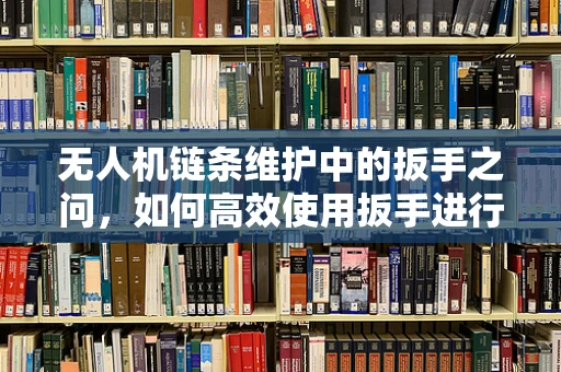 无人机链条维护中的扳手之问，如何高效使用扳手进行无人机紧固件维修？