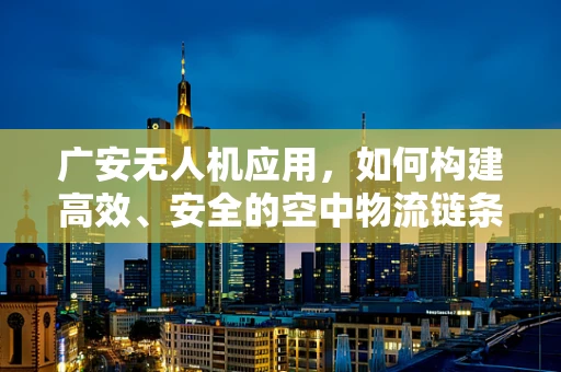 广安无人机应用，如何构建高效、安全的空中物流链条？