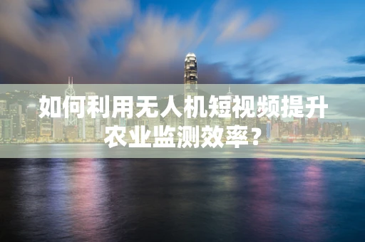 如何利用无人机短视频提升农业监测效率？